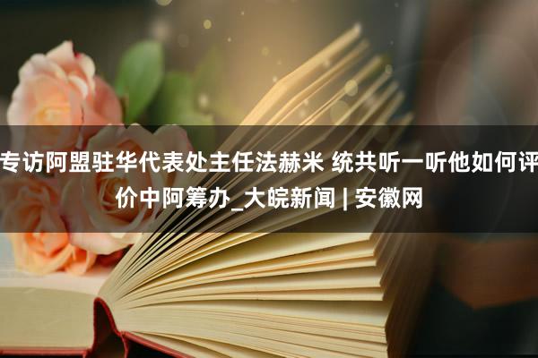 专访阿盟驻华代表处主任法赫米 统共听一听他如何评价中阿筹办_大皖新闻 | 安徽网