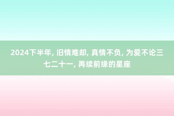 2024下半年, 旧情难却, 真情不负, 为爱不论三七二十一, 再续前缘的星座