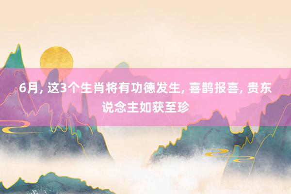 6月, 这3个生肖将有功德发生, 喜鹊报喜, 贵东说念主如获至珍