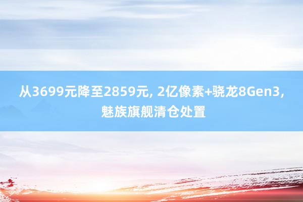 从3699元降至2859元, 2亿像素+骁龙8Gen3, 魅族旗舰清仓处置