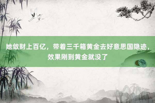 她敛财上百亿，带着三千箱黄金去好意思国隐迹，效果刚到黄金就没了