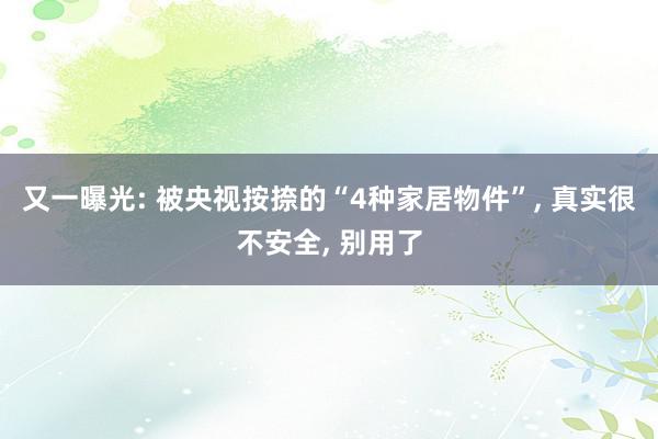 又一曝光: 被央视按捺的“4种家居物件”, 真实很不安全, 别用了