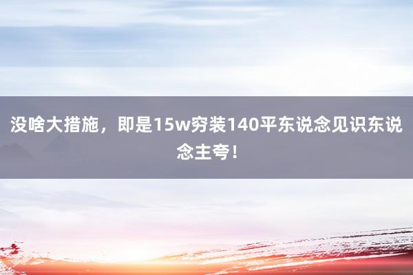 没啥大措施，即是15w穷装140平东说念见识东说念主夸！