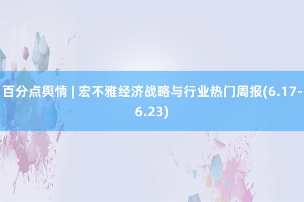 百分点舆情 | 宏不雅经济战略与行业热门周报(6.17-6.23)