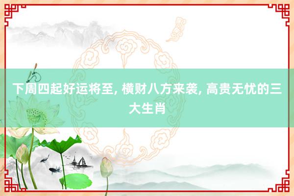 下周四起好运将至, 横财八方来袭, 高贵无忧的三大生肖