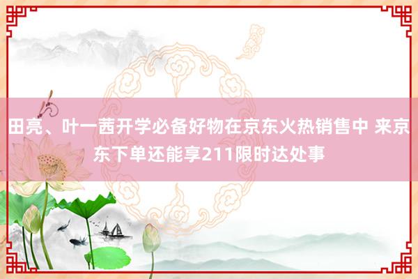 田亮、叶一茜开学必备好物在京东火热销售中 来京东下单还能享211限时达处事