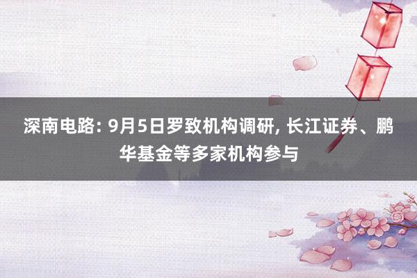 深南电路: 9月5日罗致机构调研, 长江证券、鹏华基金等多家机构参与