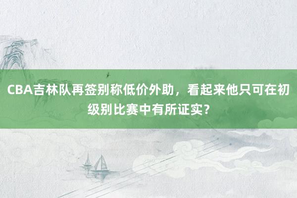 CBA吉林队再签别称低价外助，看起来他只可在初级别比赛中有所证实？