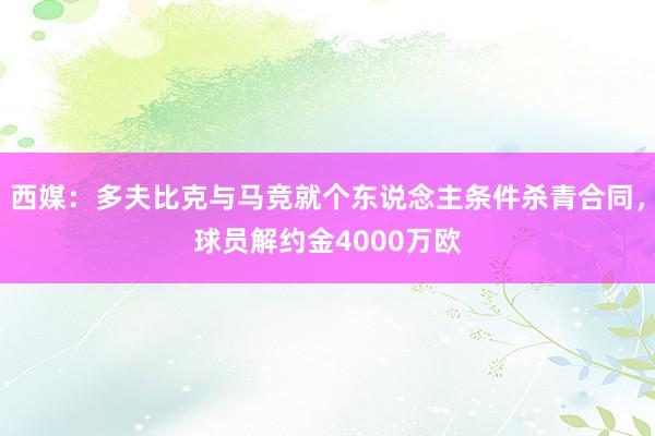 西媒：多夫比克与马竞就个东说念主条件杀青合同，球员解约金4000万欧