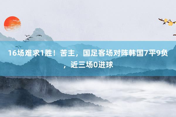 16场难求1胜！苦主，国足客场对阵韩国7平9负，近三场0进球