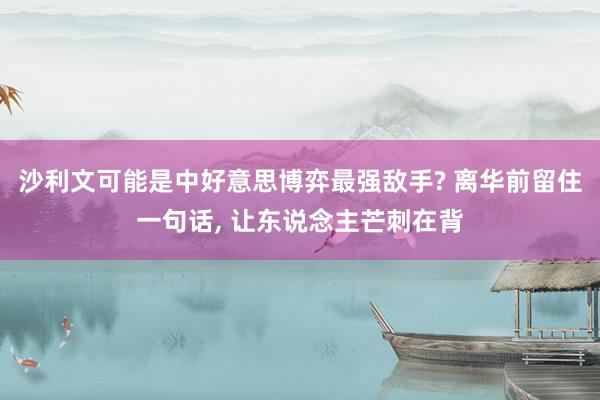 沙利文可能是中好意思博弈最强敌手? 离华前留住一句话, 让东说念主芒刺在背