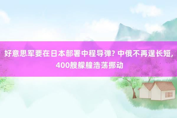 好意思军要在日本部署中程导弹? 中俄不再逞长短, 400艘艨艟浩荡挪动