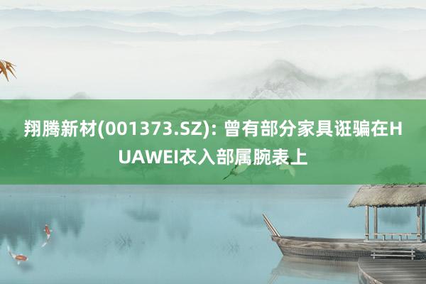 翔腾新材(001373.SZ): 曾有部分家具诳骗在HUAWEI衣入部属腕表上