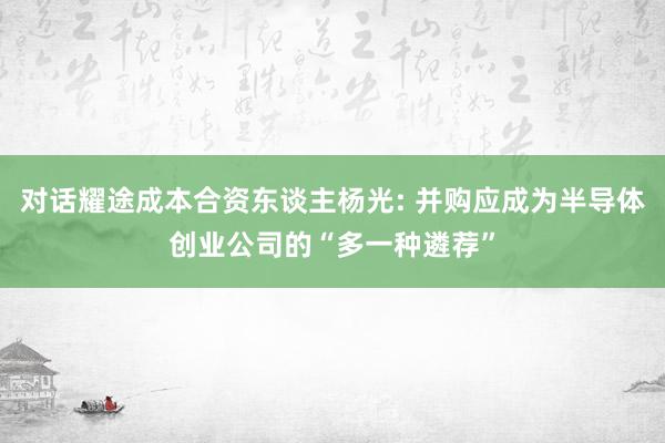 对话耀途成本合资东谈主杨光: 并购应成为半导体创业公司的“多一种遴荐”