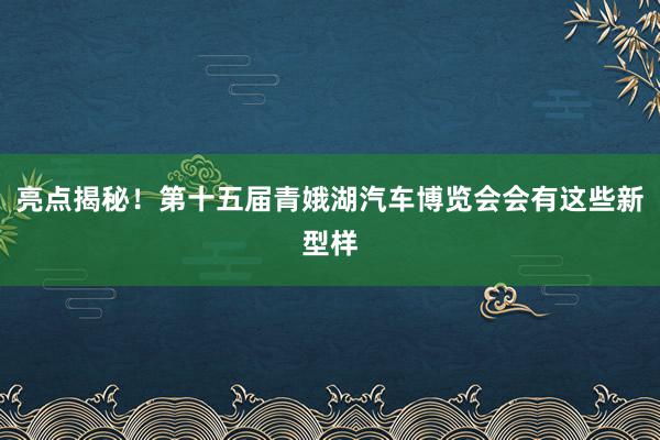 亮点揭秘！第十五届青娥湖汽车博览会会有这些新型样