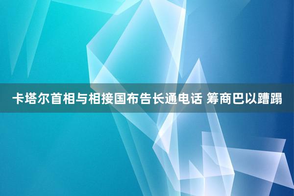 卡塔尔首相与相接国布告长通电话 筹商巴以蹧蹋