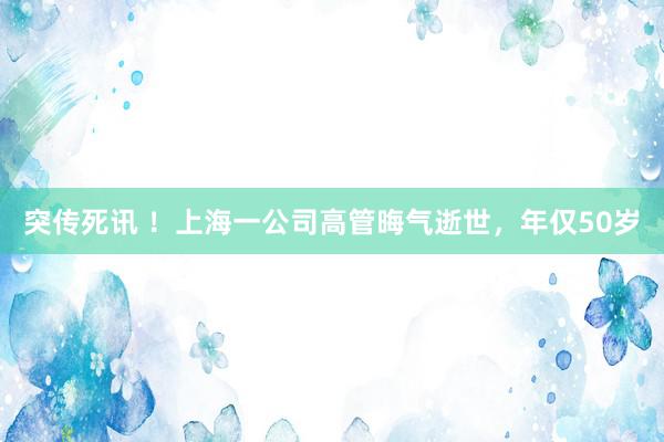 突传死讯 ！上海一公司高管晦气逝世，年仅50岁