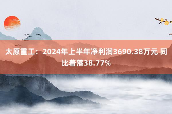 太原重工：2024年上半年净利润3690.38万元 同比着落38.77%