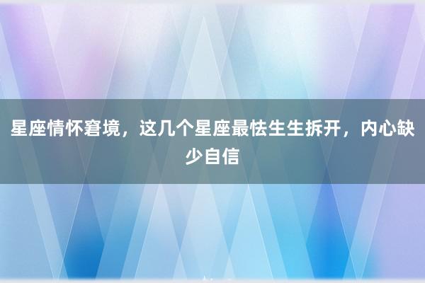 星座情怀窘境，这几个星座最怯生生拆开，内心缺少自信