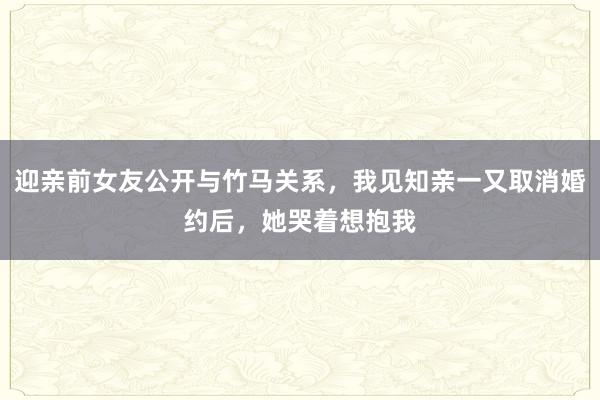 迎亲前女友公开与竹马关系，我见知亲一又取消婚约后，她哭着想抱我