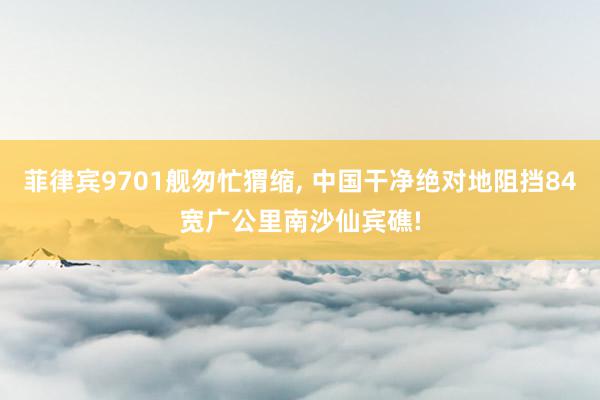 菲律宾9701舰匆忙猬缩, 中国干净绝对地阻挡84宽广公里南沙仙宾礁!