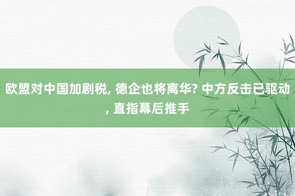 欧盟对中国加剧税, 德企也将离华? 中方反击已驱动, 直指幕后推手