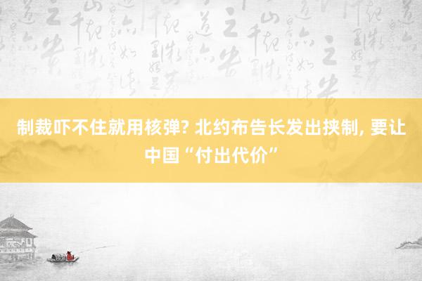 制裁吓不住就用核弹? 北约布告长发出挟制, 要让中国“付出代价”