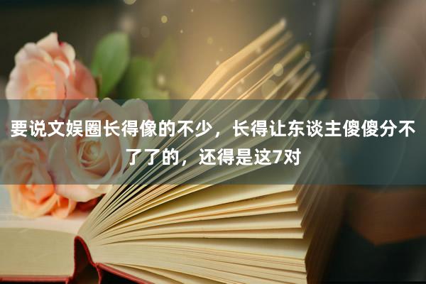 要说文娱圈长得像的不少，长得让东谈主傻傻分不了了的，还得是这7对