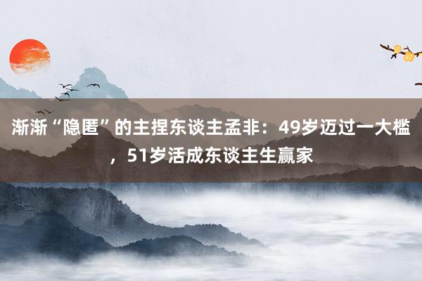 渐渐“隐匿”的主捏东谈主孟非：49岁迈过一大槛，51岁活成东谈主生赢家