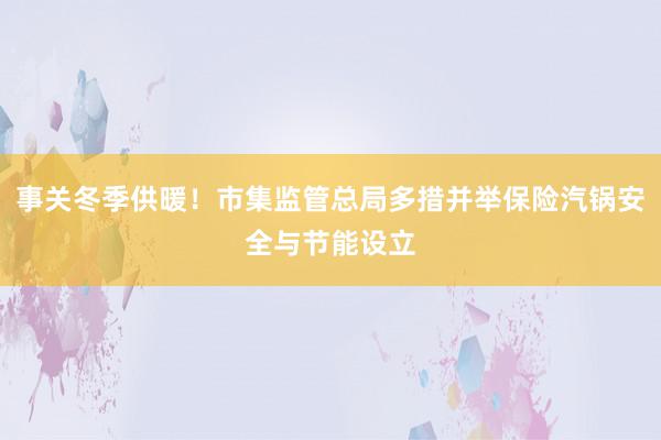 事关冬季供暖！市集监管总局多措并举保险汽锅安全与节能设立