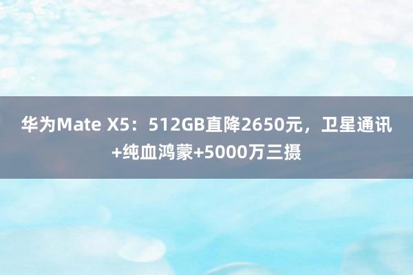 华为Mate X5：512GB直降2650元，卫星通讯+纯血鸿蒙+5000万三摄